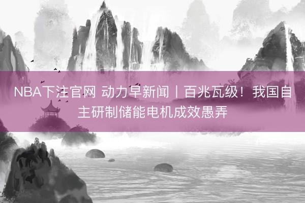 NBA下注官网 动力早新闻丨百兆瓦级！我国自主研制储能电机成效愚弄