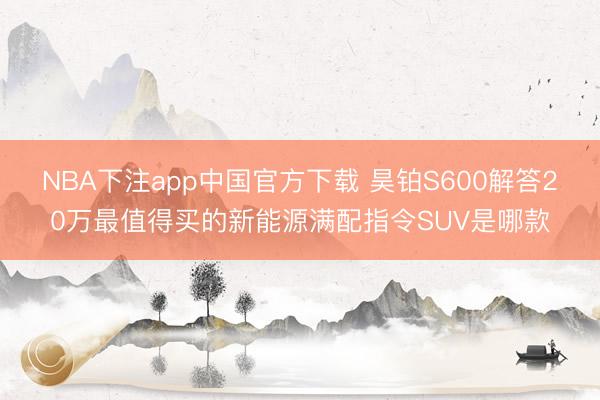 NBA下注app中国官方下载 昊铂S600解答20万最值得买的新能源满配指令SUV是哪款