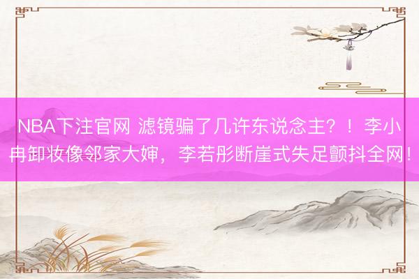 NBA下注官网 滤镜骗了几许东说念主?!李小冉卸妆像邻家大婶,李若彤断崖式失足颤抖全网!