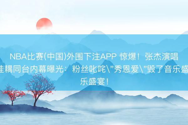 NBA比赛(中国)外围下注APP 惊爆！张杰演唱会佳耦同台内幕曝光：粉丝叱咤