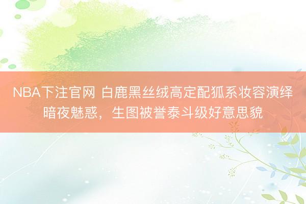 NBA下注官网 白鹿黑丝绒高定配狐系妆容演绎暗夜魅惑，生图被誉泰斗级好意思貌