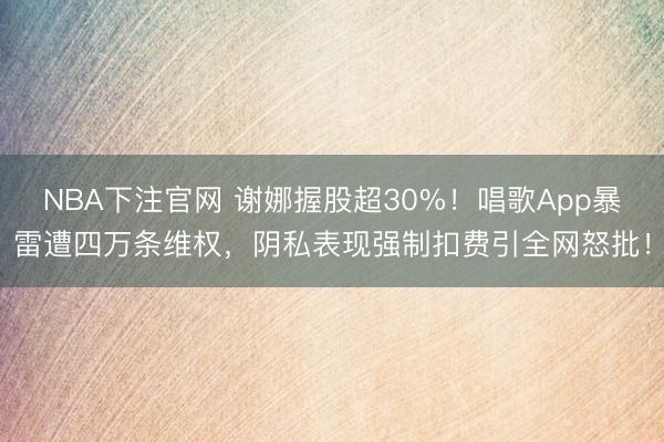 NBA下注官网 谢娜握股超30%！唱歌App暴雷遭四万条维权，阴私表现强制扣费引全网怒批！