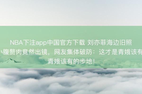 NBA下注app中国官方下载 刘亦菲海边旧照疯传！小腹赘肉竟然出镜，网友集体破防：这才是青娥该有的步地！