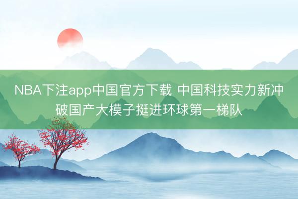 NBA下注app中国官方下载 中国科技实力新冲破国产大模子挺进环球第一梯队
