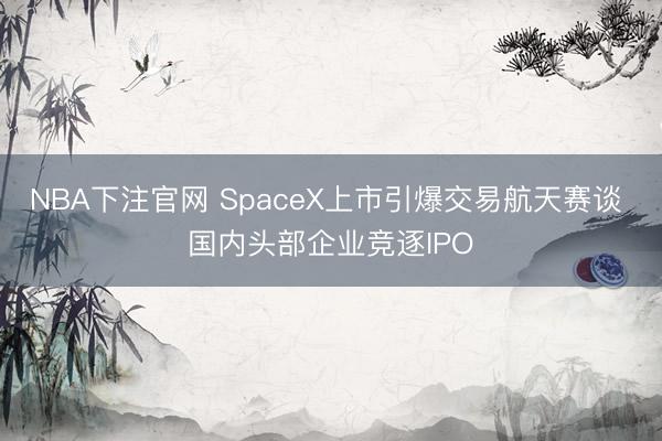 NBA下注官网 SpaceX上市引爆交易航天赛谈 国内头部企业竞逐IPO