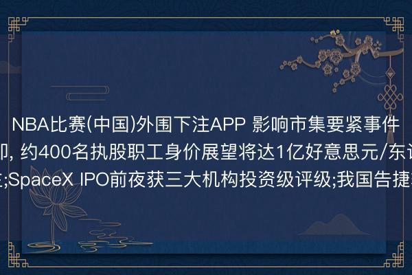 NBA比赛(中国)外围下注APP 影响市集要紧事件: SpaceX上市在即， 约400名执股职工身价展望将达1亿好意思元/东说念主;SpaceX IPO前夜获三大机构投资级评级;我国告捷辐照通讯技能考研卫星二十五号