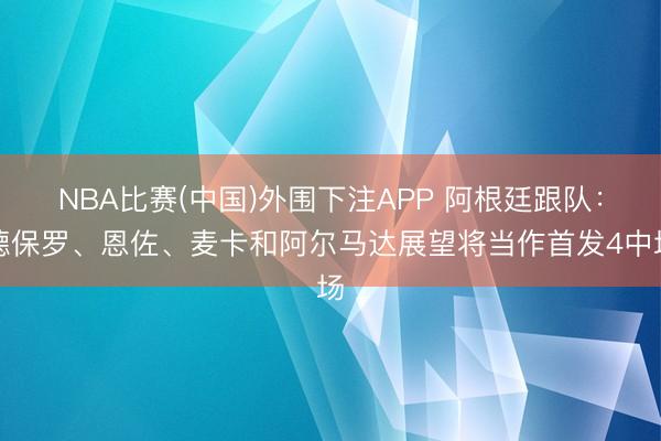 NBA比赛(中国)外围下注APP 阿根廷跟队：德保罗、恩佐、麦卡和阿尔马达展望将当作首发4中场