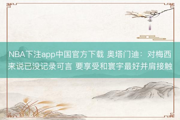 NBA下注app中国官方下载 奥塔门迪:对梅西来说已没记录可言 要享受和寰宇最好并肩接触