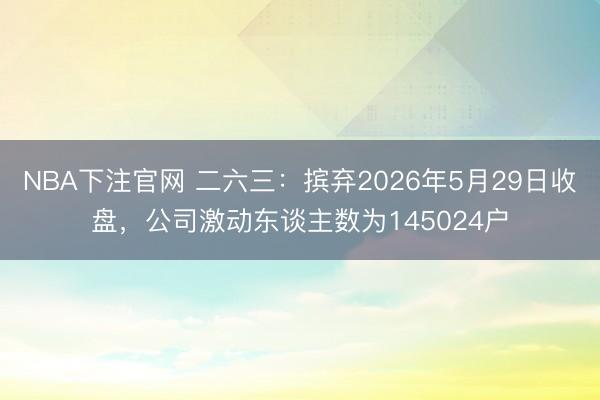 NBA下注官网 二六三:摈弃2026年5月29日收盘,公司激动东谈主数为145024户