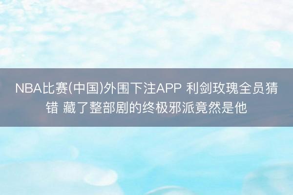 NBA比赛(中国)外围下注APP 利剑玫瑰全员猜错 藏了整部剧的终极邪派竟然是他