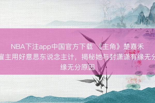 NBA下注app中国官方下载 《主角》楚嘉禾对程雇主用好意思东说念主计，揭秘她与封潇潇有缘无分原因