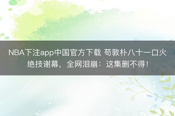 NBA下注app中国官方下载 苟敦朴八十一口火绝技谢幕，全网泪崩：这集删不得！