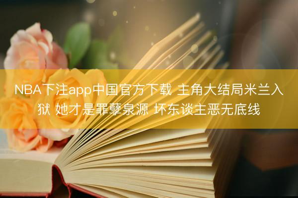 NBA下注app中国官方下载 主角大结局米兰入狱 她才是罪孽泉源 坏东谈主恶无底线