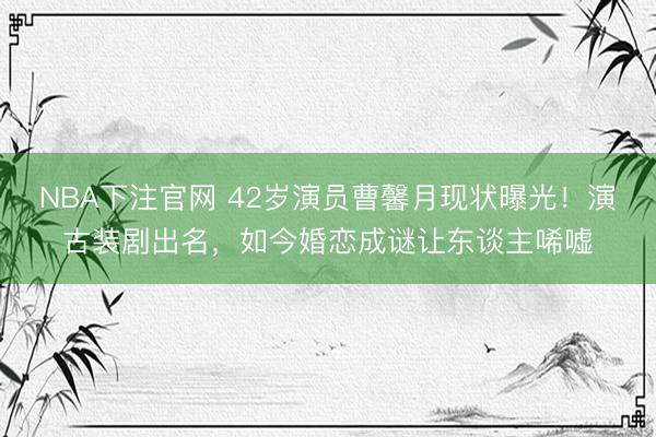 NBA下注官网 42岁演员曹馨月现状曝光！演古装剧出名，如今婚恋成谜让东谈主唏嘘