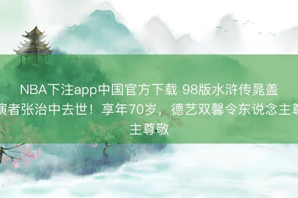 NBA下注app中国官方下载 98版水浒传晁盖饰演者张治中去世！享年70岁，德艺双馨令东说念主尊敬