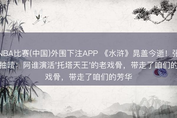 NBA比赛(中国)外围下注APP 《水浒》晁盖今逝！张纪中抽噎：阿谁演活'托塔天王'的老戏骨，带走了咱们的芳华