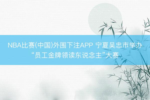 NBA比赛(中国)外围下注APP 宁夏吴忠市举办“员工金牌领读东说念主”大赛