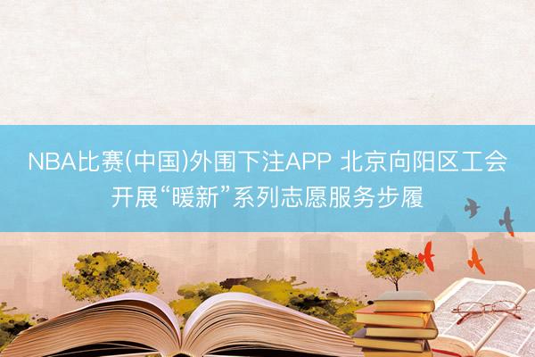 NBA比赛(中国)外围下注APP 北京向阳区工会开展“暖新”系列志愿服务步履