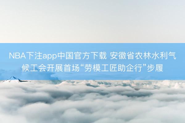 NBA下注app中国官方下载 安徽省农林水利气候工会开展首场“劳模工匠助企行”步履