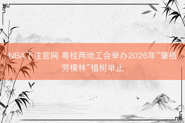 NBA下注官网 粤桂两地工会举办2026年“肇梧劳模林”植树举止