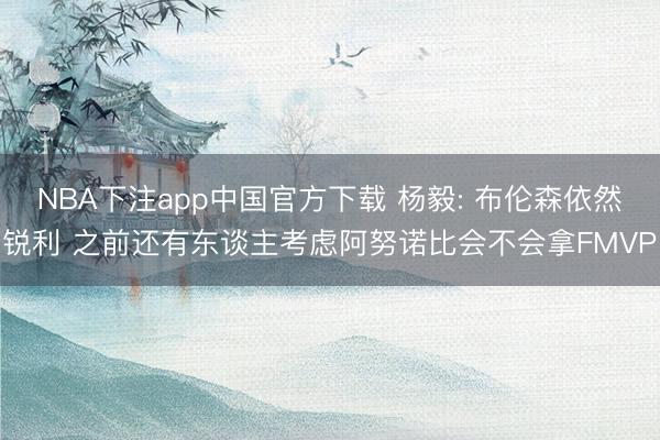 NBA下注app中国官方下载 杨毅: 布伦森依然锐利 之前还有东谈主考虑阿努诺比会不会拿FMVP