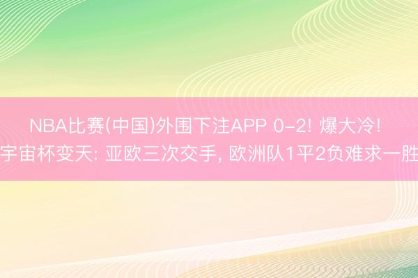 NBA比赛(中国)外围下注APP 0-2! 爆大冷! 宇宙杯变天: 亚欧三次交手， 欧洲队1平2负难求一胜