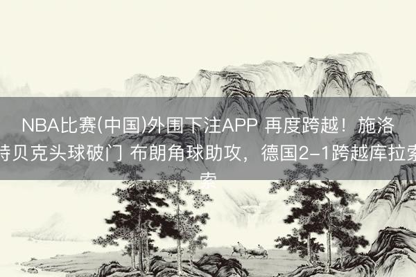 NBA比赛(中国)外围下注APP 再度跨越!施洛特贝克头球破门 布朗角球助攻,德国2-1跨越库拉索
