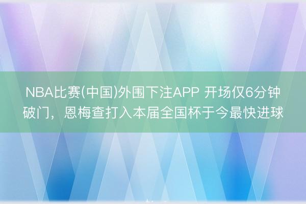 NBA比赛(中国)外围下注APP 开场仅6分钟破门，恩梅查打入本届全国杯于今最快进球