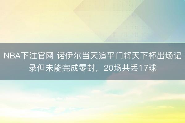 NBA下注官网 诺伊尔当天追平门将天下杯出场记录但未能完成零封，20场共丢17球
