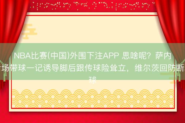NBA比赛(中国)外围下注APP 思啥呢？萨内后场带球一记诱导脚后跟传球险耸立，维尔茨回防断球