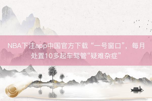 NBA下注app中国官方下载 “一号窗口”，每月处置10多起车驾管“疑难杂症”