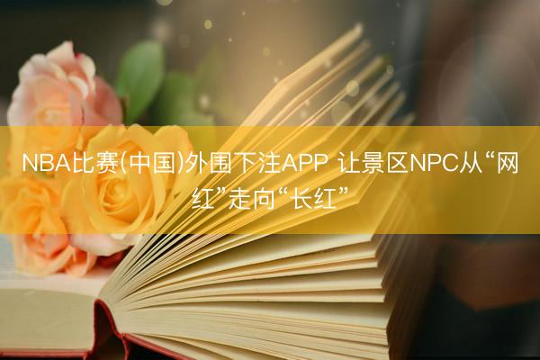 NBA比赛(中国)外围下注APP 让景区NPC从“网红”走向“长红”