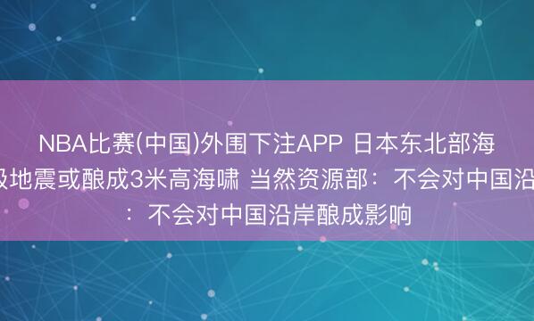 NBA比赛(中国)外围下注APP 日本东北部海域发生7.4级地震或酿成3米高海啸 当然资源部：不会对中国沿岸酿成影响