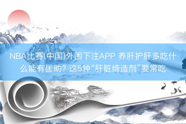 NBA比赛(中国)外围下注APP 养肝护肝多吃什么能有匡助? 这5种“肝脏缔造剂”要常吃
