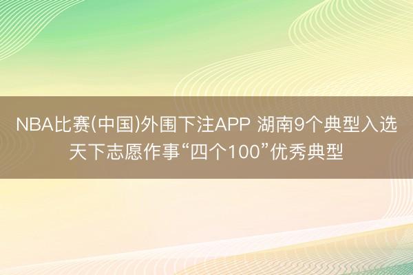 NBA比赛(中国)外围下注APP 湖南9个典型入选天下志愿作事“四个100”优秀典型