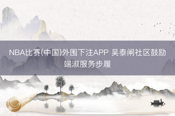 NBA比赛(中国)外围下注APP 吴泰闸社区鼓励端淑服务步履