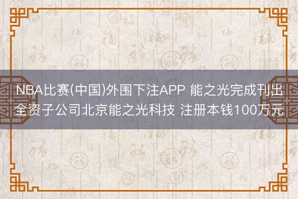 NBA比赛(中国)外围下注APP 能之光完成刊出全资子公司北京能之光科技 注册本钱100万元