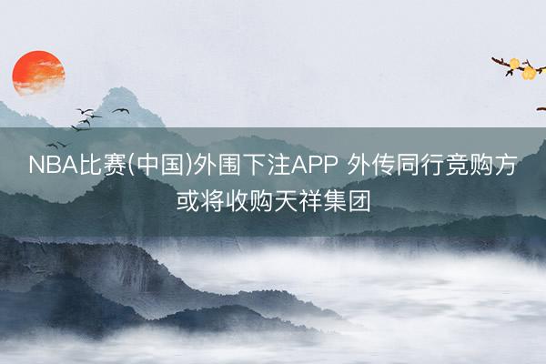 NBA比赛(中国)外围下注APP 外传同行竞购方或将收购天祥集团