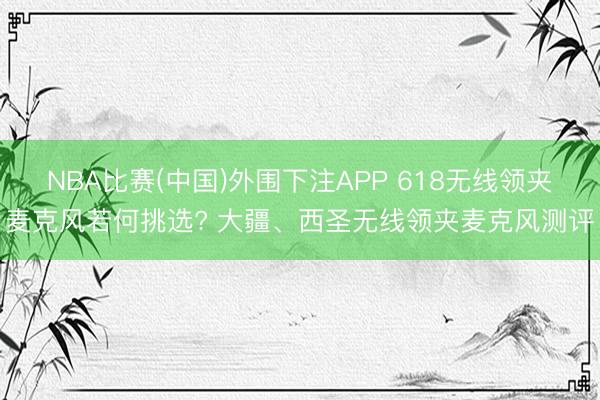 NBA比赛(中国)外围下注APP 618无线领夹麦克风若何挑选? 大疆、西圣无线领夹麦克风测评