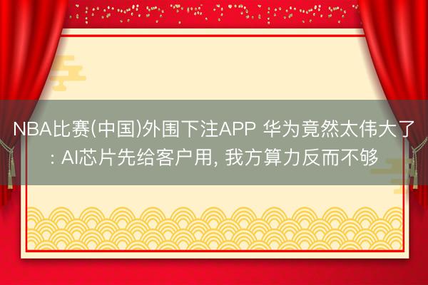 NBA比赛(中国)外围下注APP 华为竟然太伟大了: AI芯片先给客户用， 我方算力反而不够