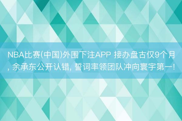 NBA比赛(中国)外围下注APP 接办盘古仅9个月， 余承东公开认错， 誓词率领团队冲向寰宇第一!