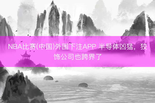 NBA比赛(中国)外围下注APP 半导体凶猛，狡饰公司也跨界了