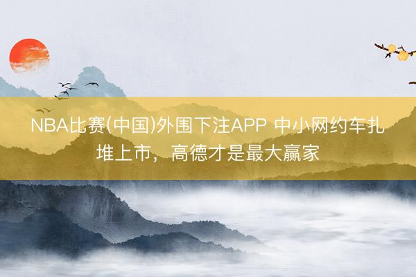 NBA比赛(中国)外围下注APP 中小网约车扎堆上市，高德才是最大赢家