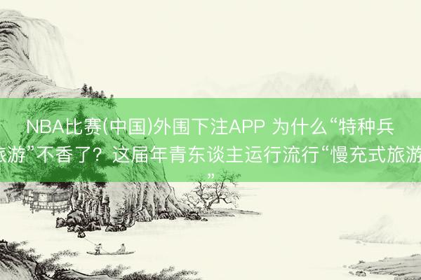 NBA比赛(中国)外围下注APP 为什么“特种兵旅游”不香了？这届年青东谈主运行流行“慢充式旅游”