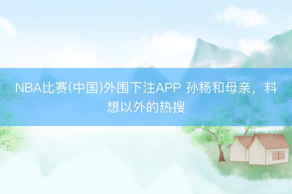 NBA比赛(中国)外围下注APP 孙杨和母亲，料想以外的热搜