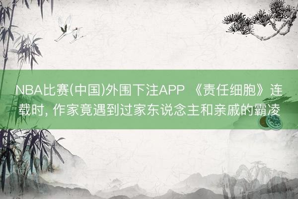 NBA比赛(中国)外围下注APP 《责任细胞》连载时， 作家竟遇到过家东说念主和亲戚的霸凌