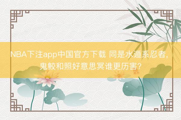 NBA下注app中国官方下载 同是水遁系忍者, 鬼鲛和照好意思冥谁更历害?