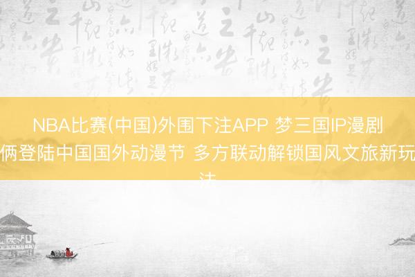 NBA比赛(中国)外围下注APP 梦三国IP漫剧技俩登陆中国国外动漫节 多方联动解锁国风文旅新玩法