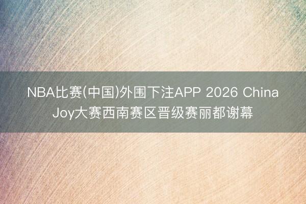 NBA比赛(中国)外围下注APP 2026 ChinaJoy大赛西南赛区晋级赛丽都谢幕