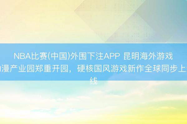 NBA比赛(中国)外围下注APP 昆明海外游戏动漫产业园郑重开园，硬核国风游戏新作全球同步上线
